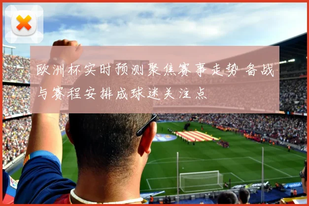 欧洲杯实时预测聚焦赛事走势 备战与赛程安排成球迷关注点