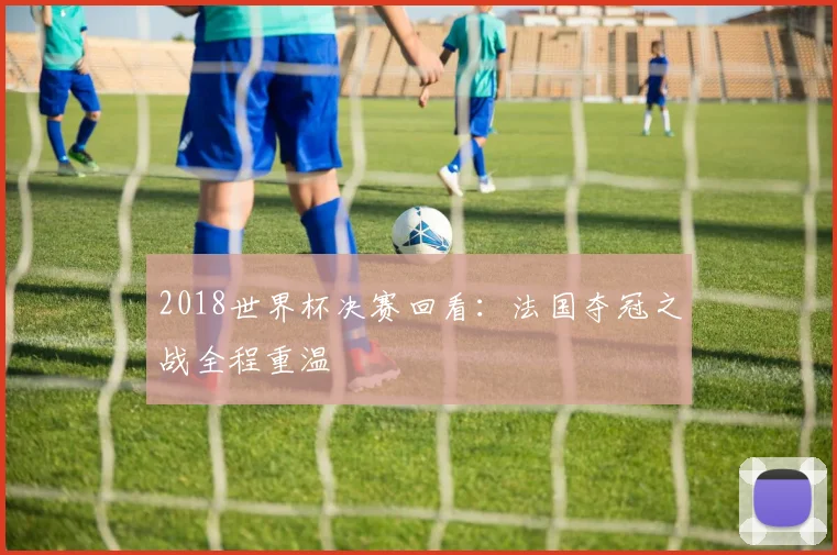 2018世界杯决赛回看：法国夺冠之战全程重温