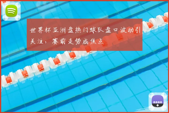 世界杯亚洲盘热门球队盘口波动引关注，赛前走势成焦点