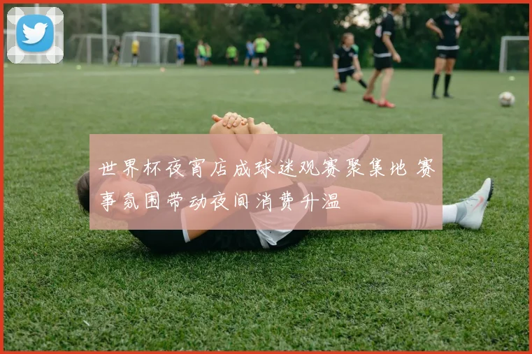 世界杯夜宵店成球迷观赛聚集地 赛事氛围带动夜间消费升温