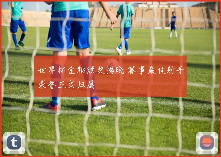 世界杯金靴颁奖揭晓 赛事最佳射手荣誉正式归属