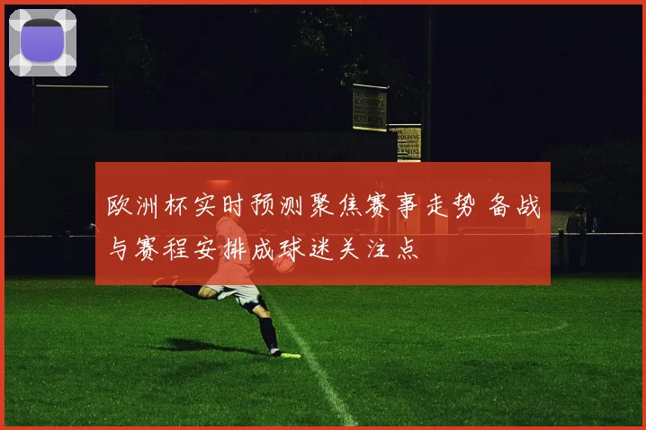 欧洲杯实时预测聚焦赛事走势 备战与赛程安排成球迷关注点