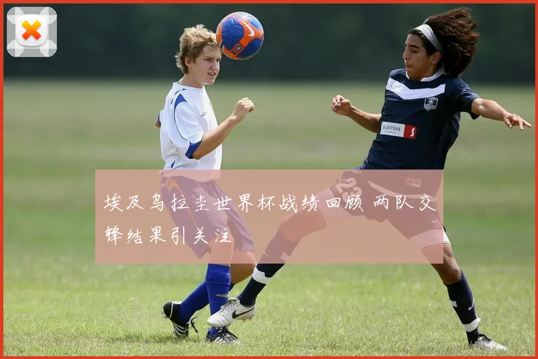 埃及乌拉圭世界杯战绩回顾 两队交锋结果引关注