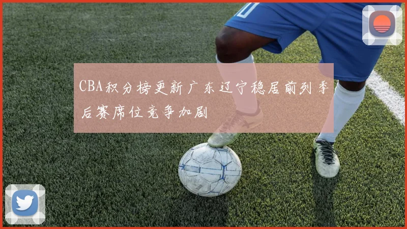 CBA积分榜更新广东辽宁稳居前列季后赛席位竞争加剧