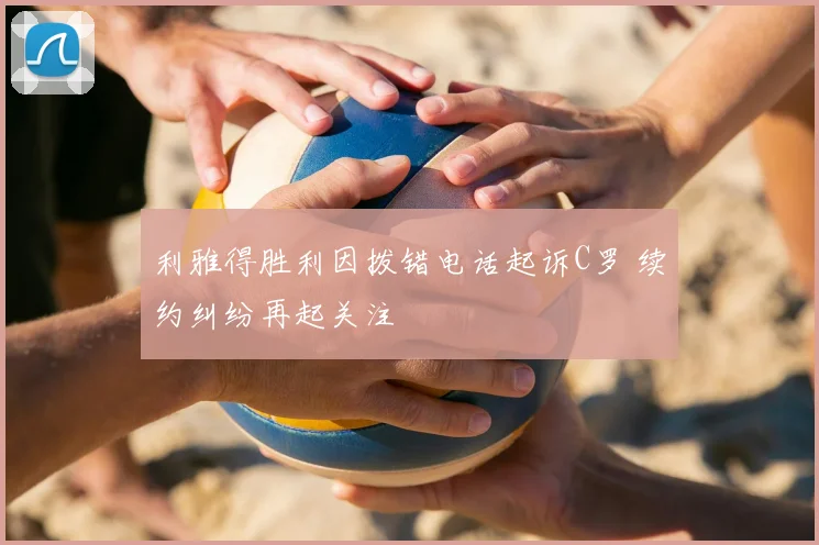 利雅得胜利因拨错电话起诉C罗 续约纠纷再起关注
