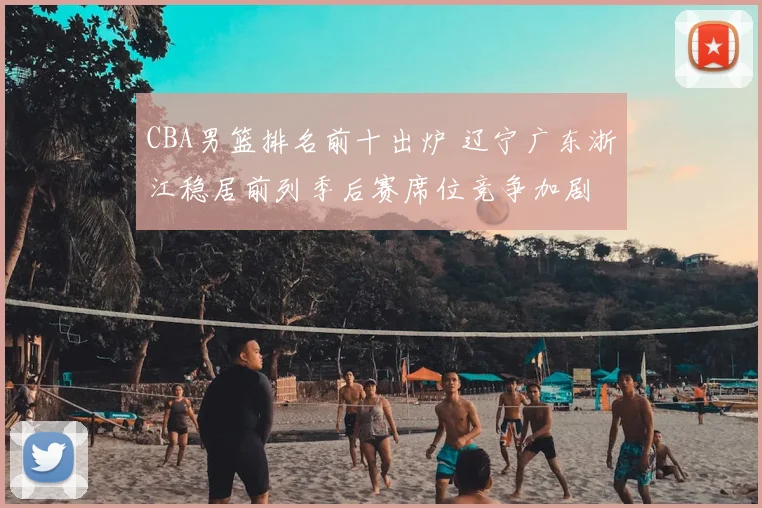 CBA男篮排名前十出炉 辽宁广东浙江稳居前列季后赛席位竞争加剧