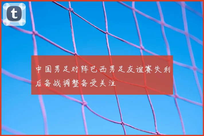 中国男足对阵巴西男足友谊赛失利后备战调整备受关注