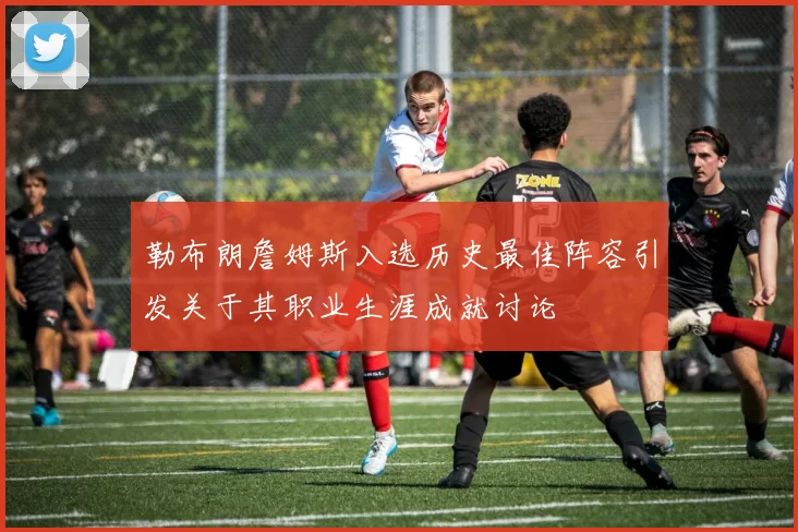 勒布朗詹姆斯入选历史最佳阵容引发关于其职业生涯成就讨论