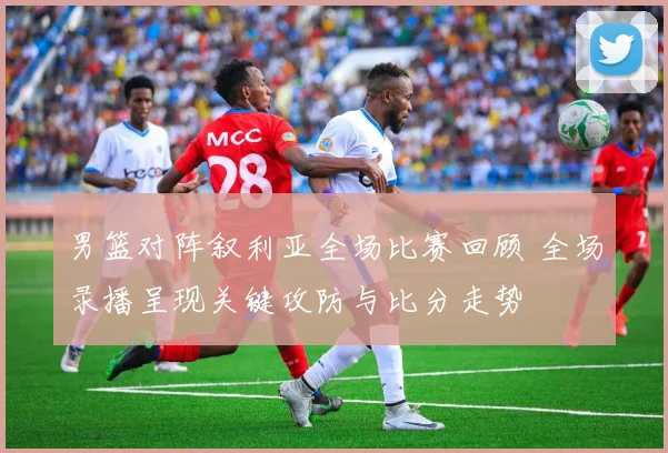 男篮对阵叙利亚全场比赛回顾 全场录播呈现关键攻防与比分走势