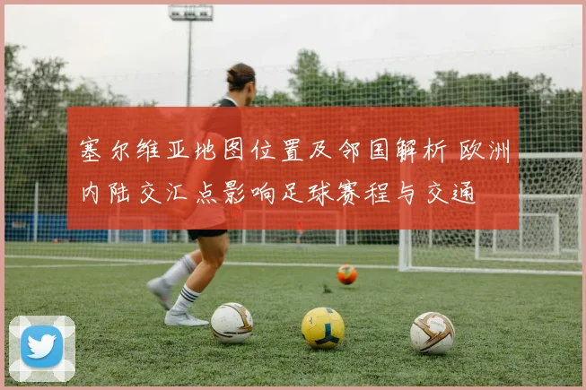 塞尔维亚地图位置及邻国解析 欧洲内陆交汇点影响足球赛程与交通