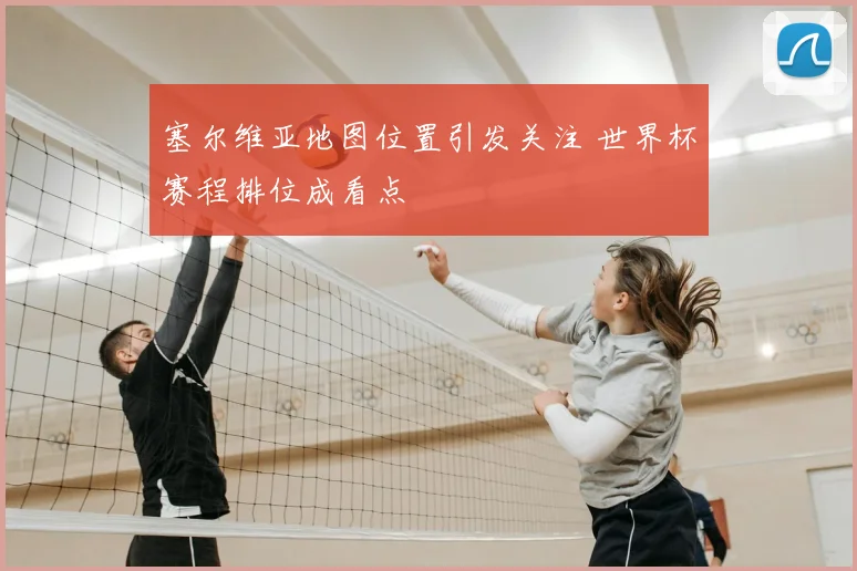 塞尔维亚地图位置引发关注 世界杯赛程排位成看点