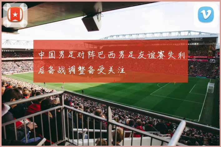 中国男足对阵巴西男足友谊赛失利后备战调整备受关注