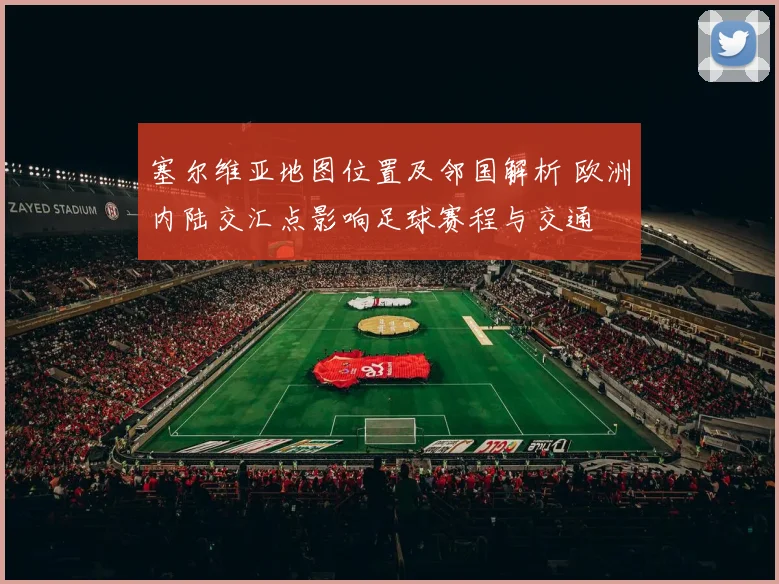 塞尔维亚地图位置及邻国解析 欧洲内陆交汇点影响足球赛程与交通
