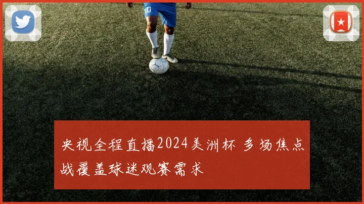 央视全程直播2024美洲杯 多场焦点战覆盖球迷观赛需求