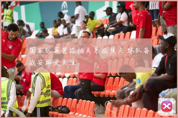 国家队莓酱搭档关系成焦点 球队备战安排受关注