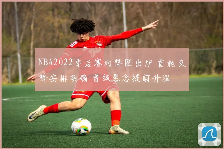 NBA2022季后赛对阵图出炉 首轮交锋安排明确 晋级悬念提前升温