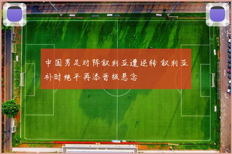 中国男足对阵叙利亚遭逆转 叙利亚补时绝平再添晋级悬念