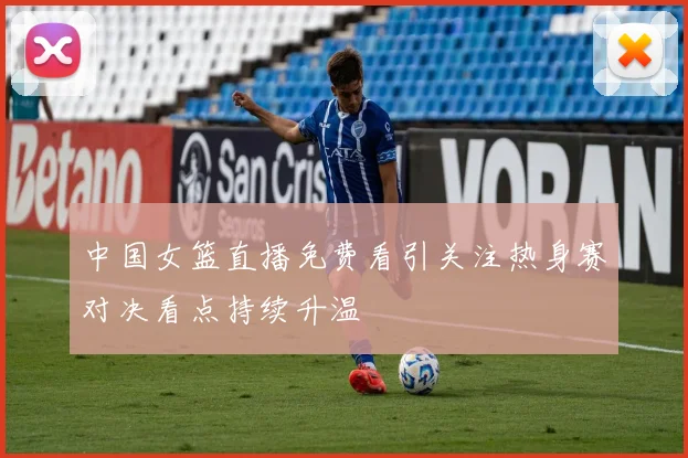 中国女篮直播免费看引关注热身赛对决看点持续升温