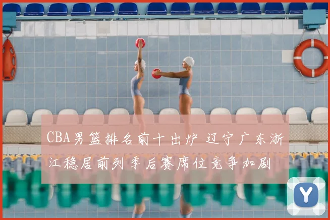 CBA男篮排名前十出炉 辽宁广东浙江稳居前列季后赛席位竞争加剧