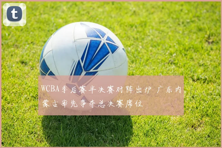 WCBA季后赛半决赛对阵出炉 广东内蒙古率先争夺总决赛席位