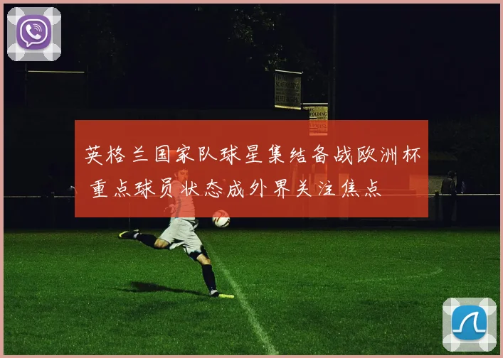 英格兰国家队球星集结备战欧洲杯 重点球员状态成外界关注焦点