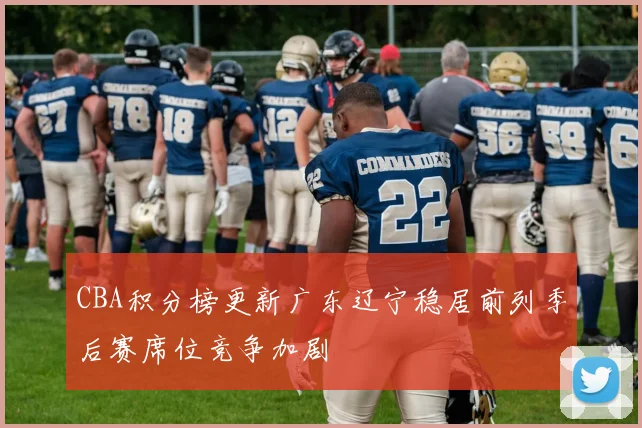 CBA积分榜更新广东辽宁稳居前列季后赛席位竞争加剧