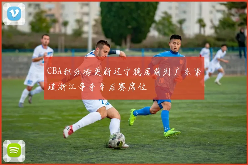 CBA积分榜更新辽宁稳居前列广东紧追浙江争夺季后赛席位