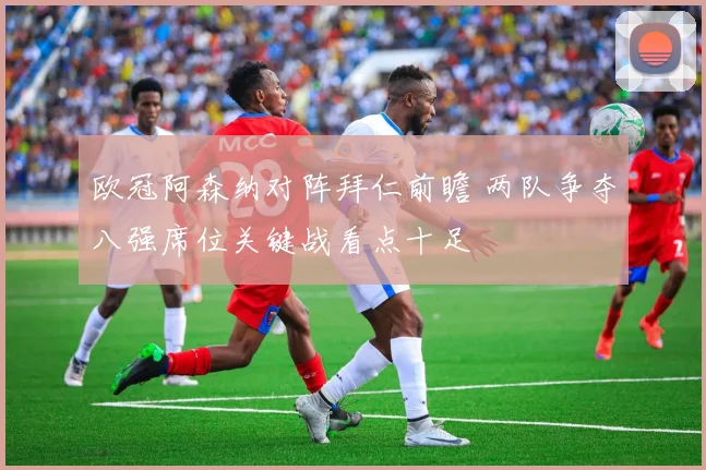 欧冠阿森纳对阵拜仁前瞻 两队争夺八强席位关键战看点十足