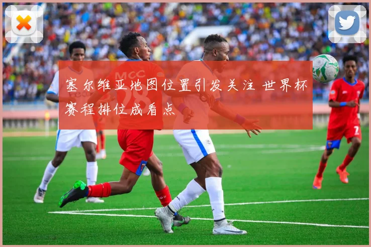 塞尔维亚地图位置引发关注 世界杯赛程排位成看点