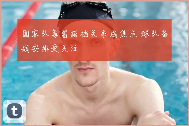 国家队莓酱搭档关系成焦点 球队备战安排受关注