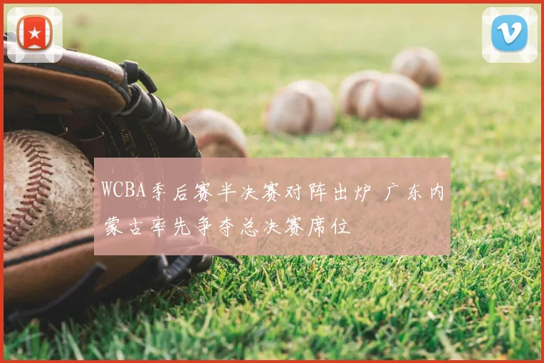 WCBA季后赛半决赛对阵出炉 广东内蒙古率先争夺总决赛席位