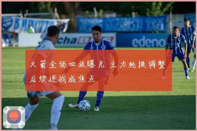 火箭全场回放曝光 主力轮换调整 后续连战成焦点