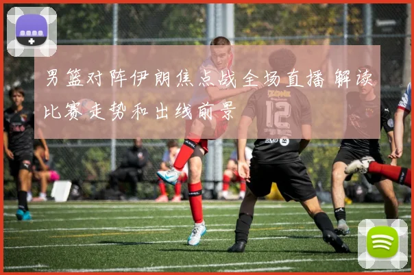 男篮对阵伊朗焦点战全场直播 解读比赛走势和出线前景