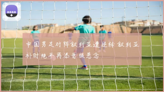 中国男足对阵叙利亚遭逆转 叙利亚补时绝平再添晋级悬念